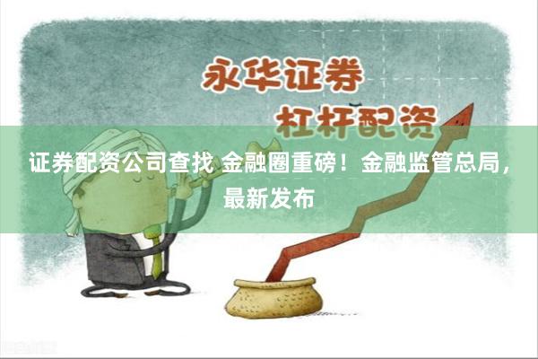 证券配资公司查找 金融圈重磅！金融监管总局，最新发布