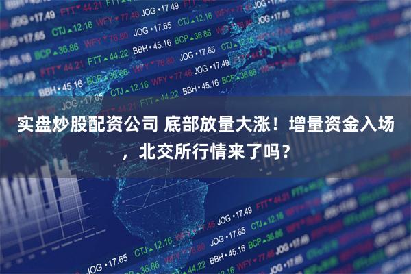 实盘炒股配资公司 底部放量大涨！增量资金入场，北交所行情来了吗？