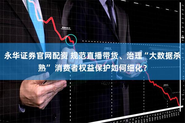 永华证券官网配资 规范直播带货、治理“大数据杀熟” 消费者权益保护如何细化？