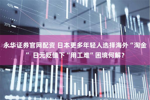 永华证券官网配资 日本更多年轻人选择海外“淘金” 日元贬值下“用工难”困境何解？