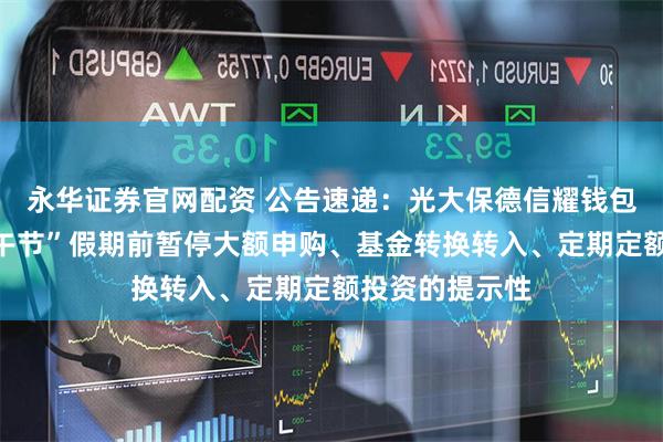 永华证券官网配资 公告速递：光大保德信耀钱包货币基金“端午节”假期前暂停大额申购、基金转换转入、定期定额投资的提示性