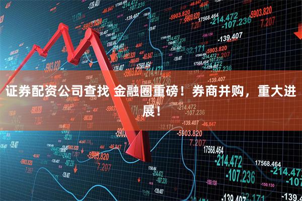 证券配资公司查找 金融圈重磅！券商并购，重大进展！