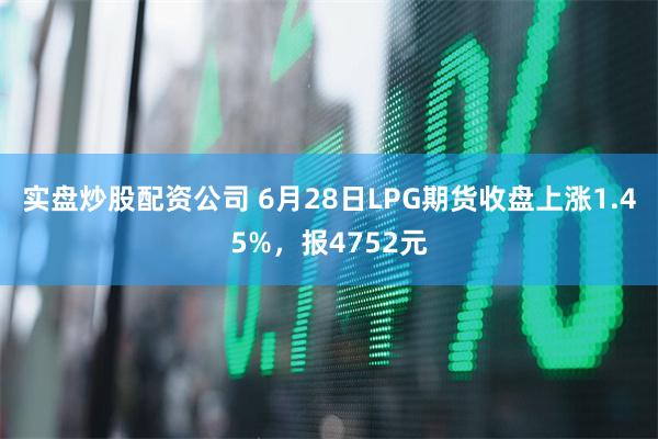 实盘炒股配资公司 6月28日LPG期货收盘上涨1.45%，报4752元