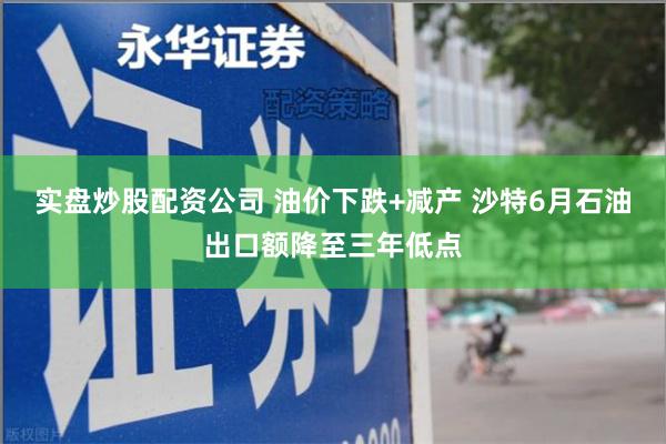 实盘炒股配资公司 油价下跌+减产 沙特6月石油出口额降至三年低点