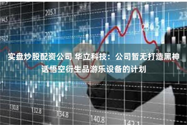 实盘炒股配资公司 华立科技：公司暂无打造黑神话悟空衍生品游乐设备的计划