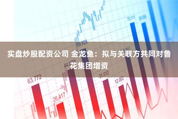 实盘炒股配资公司 金龙鱼：拟与关联方共同对鲁花集团增资
