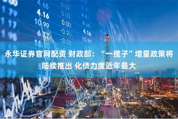 永华证券官网配资 财政部：“一揽子”增量政策将陆续推出 化债力度近年最大