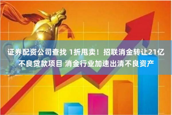 证券配资公司查找 1折甩卖！招联消金转让21亿不良贷款项目 消金行业加速出清不良资产