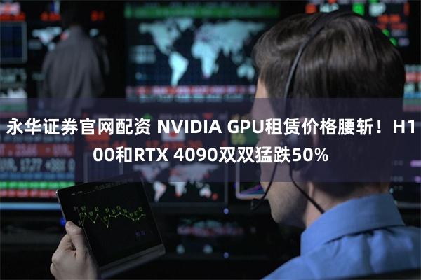 永华证券官网配资 NVIDIA GPU租赁价格腰斩！H100和RTX 4090双双猛跌50%