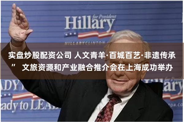 实盘炒股配资公司 人文青羊·百城百艺·非遗传承”  文旅资源和产业融合推介会在上海成功举办