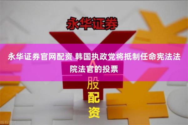 永华证券官网配资 韩国执政党将抵制任命宪法法院法官的投票
