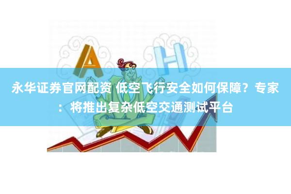永华证券官网配资 低空飞行安全如何保障？专家：将推出复杂低空交通测试平台