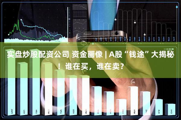 实盘炒股配资公司 资金画像 | A股“钱途”大揭秘！谁在买，谁在卖？
