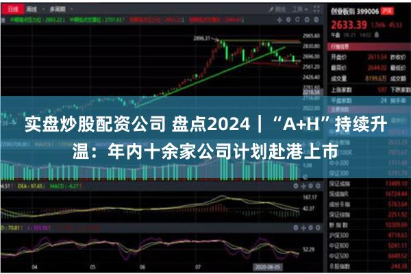 实盘炒股配资公司 盘点2024｜“A+H”持续升温：年内十余家公司计划赴港上市
