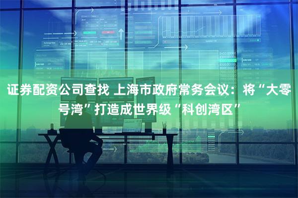 证券配资公司查找 上海市政府常务会议：将“大零号湾”打造成世界级“科创湾区”