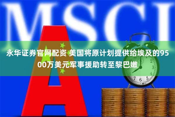 永华证券官网配资 美国将原计划提供给埃及的9500万美元军事援助转至黎巴嫩