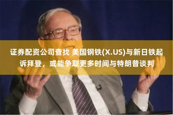 证券配资公司查找 美国钢铁(X.US)与新日铁起诉拜登，或能争取更多时间与特朗普谈判